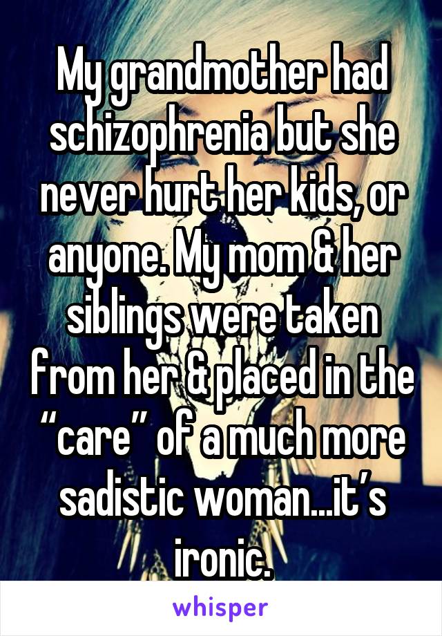 My grandmother had schizophrenia but she never hurt her kids, or anyone. My mom & her siblings were taken from her & placed in the “care” of a much more sadistic woman...it’s ironic.