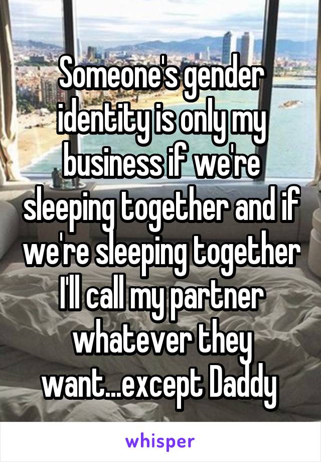 Someone's gender identity is only my business if we're sleeping together and if we're sleeping together I'll call my partner whatever they want...except Daddy 