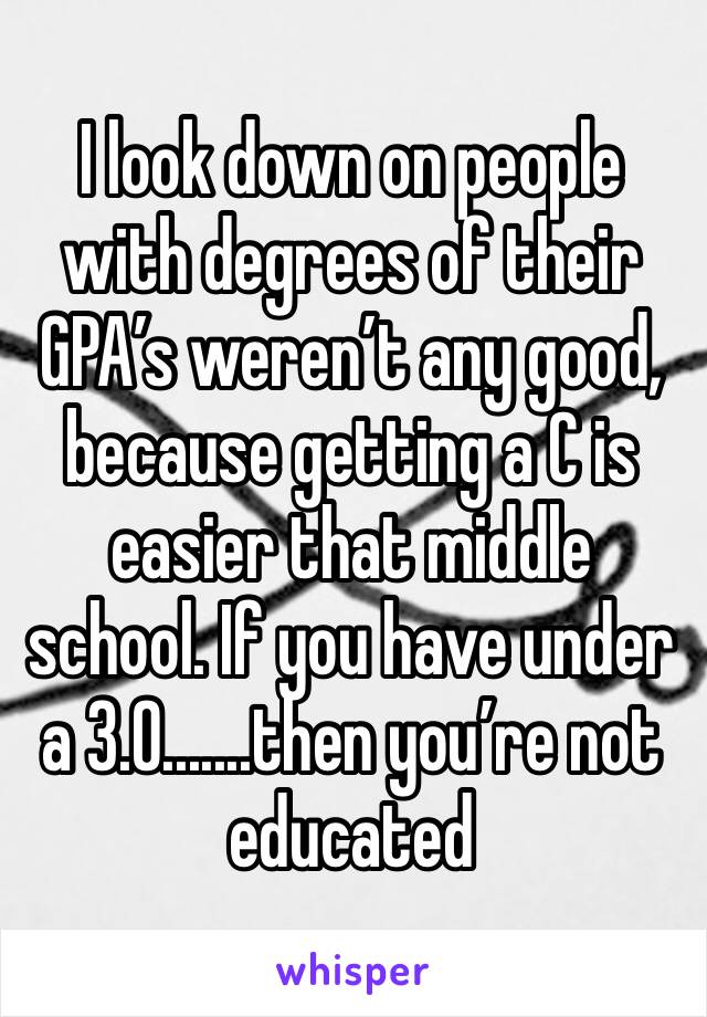 I look down on people with degrees of their GPA’s weren’t any good, because getting a C is easier that middle school. If you have under a 3.0.......then you’re not educated 