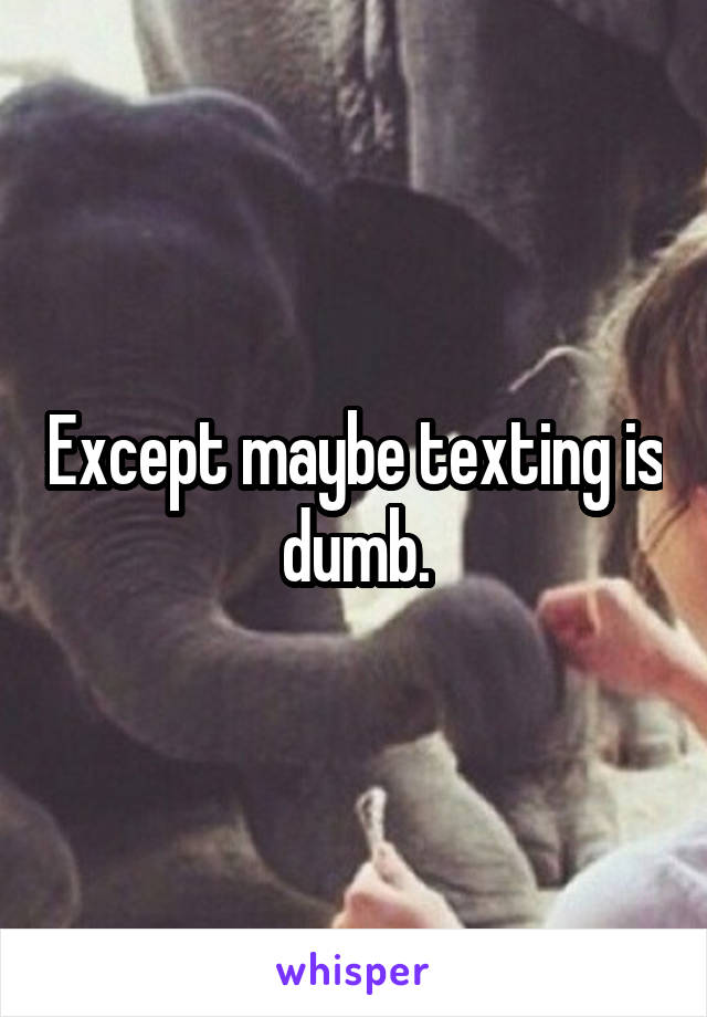 Except maybe texting is dumb.
