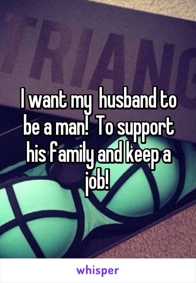 I want my  husband to be a man!  To support his family and keep a job! 