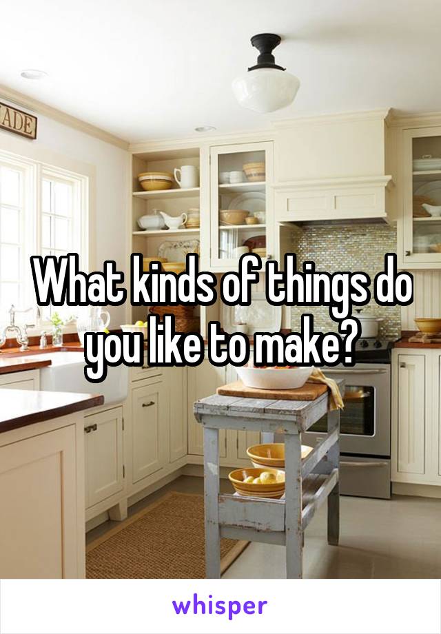 What kinds of things do you like to make?