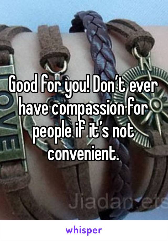 Good for you! Don’t ever have compassion for people if it’s not convenient. 