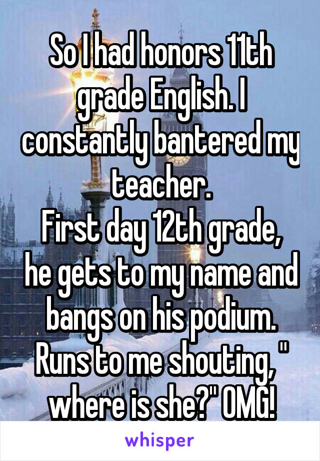 So I had honors 11th grade English. I constantly bantered my teacher.
First day 12th grade, he gets to my name and bangs on his podium. Runs to me shouting, " where is she?" OMG!