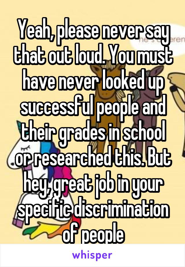 Yeah, please never say that out loud. You must have never looked up successful people and their grades in school or researched this. But hey, great job in your specific discrimination of people