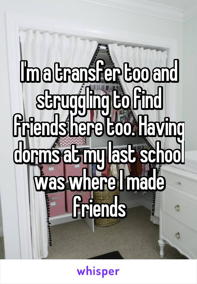 I'm a transfer too and struggling to find friends here too. Having dorms at my last school was where I made friends
