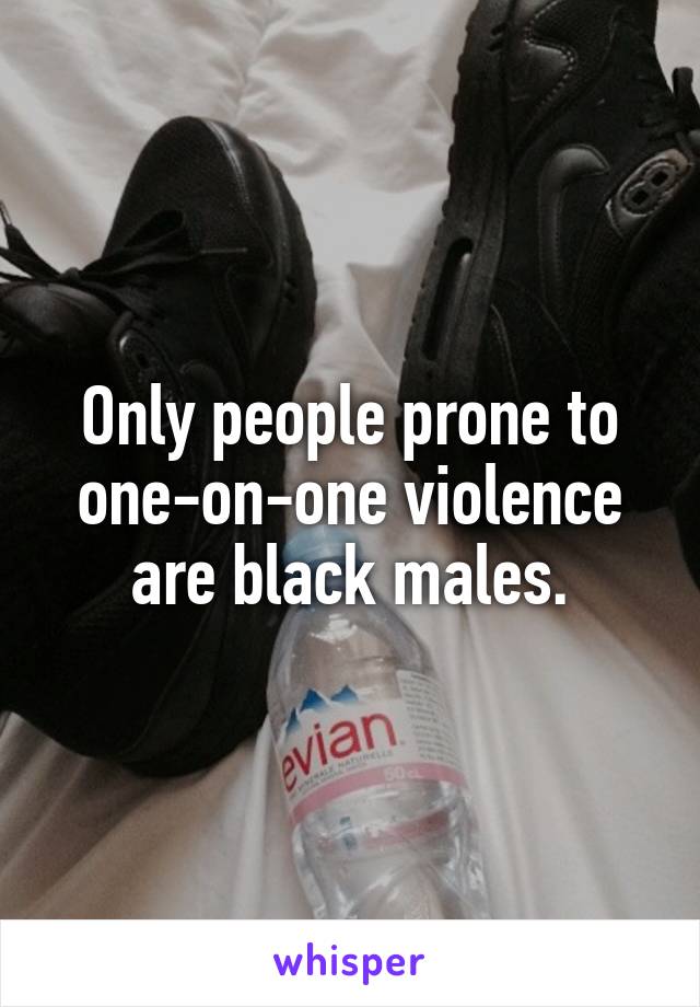 Only people prone to one-on-one violence are black males.