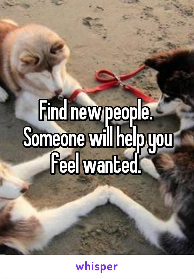Find new people.  Someone will help you feel wanted. 