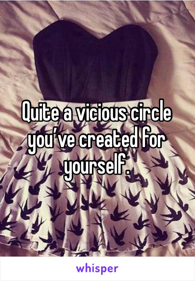 Quite a vicious circle you’ve created for yourself. 