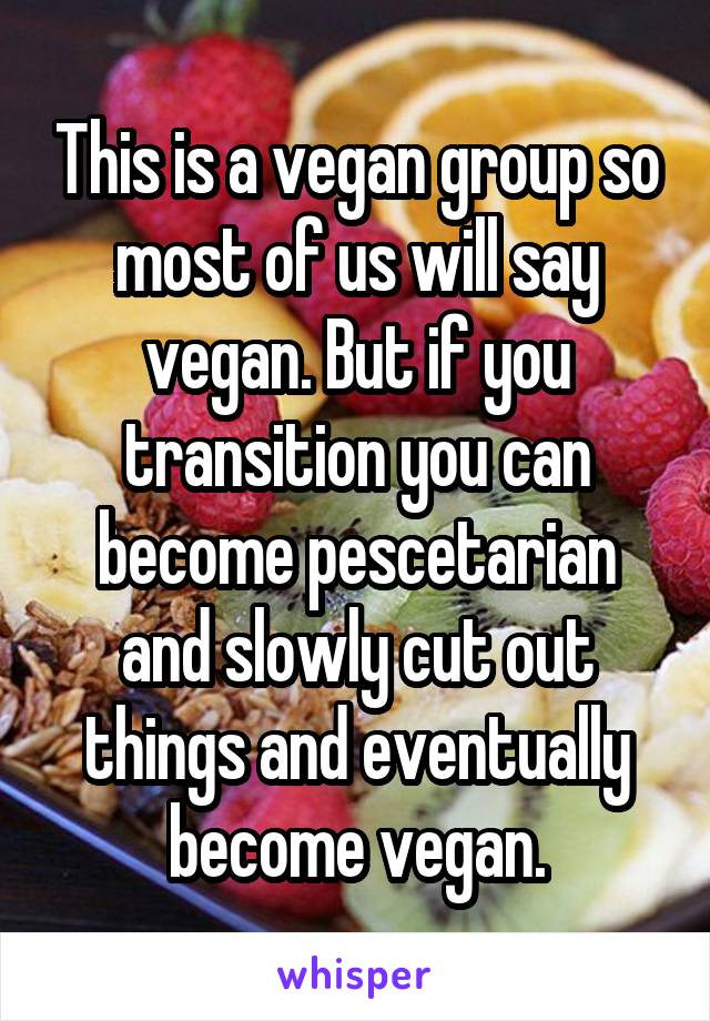 This is a vegan group so most of us will say vegan. But if you transition you can become pescetarian and slowly cut out things and eventually become vegan.