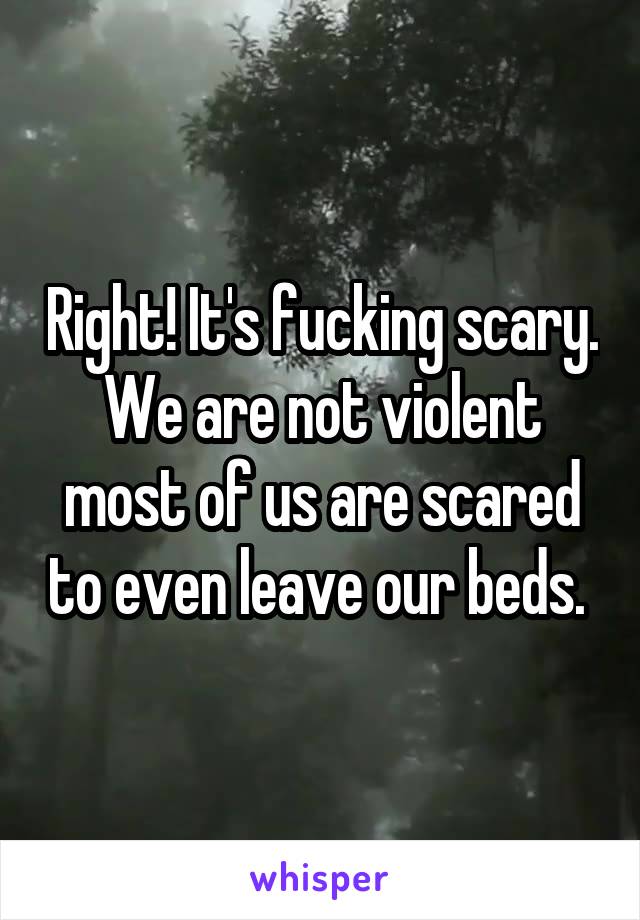 Right! It's fucking scary. We are not violent most of us are scared to even leave our beds. 