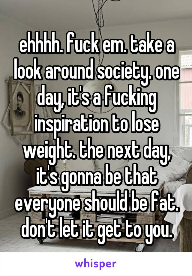 ehhhh. fuck em. take a look around society. one day, it's a fucking inspiration to lose weight. the next day, it's gonna be that everyone should be fat. don't let it get to you.