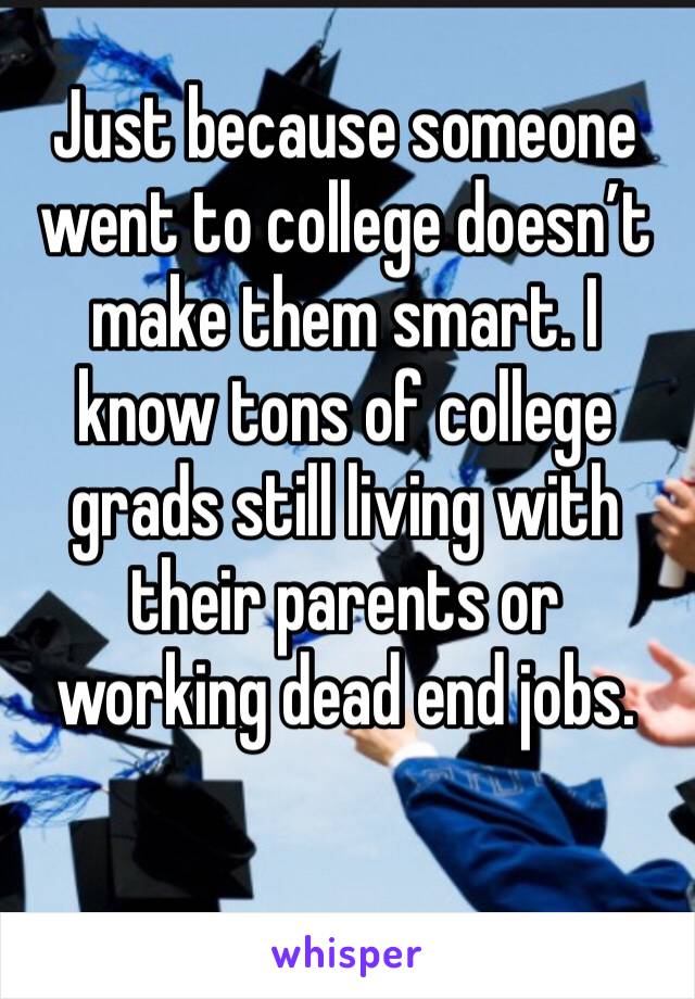 Just because someone went to college doesn’t make them smart. I know tons of college grads still living with their parents or working dead end jobs.