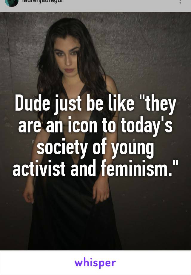 Dude just be like "they are an icon to today's society of young activist and feminism."