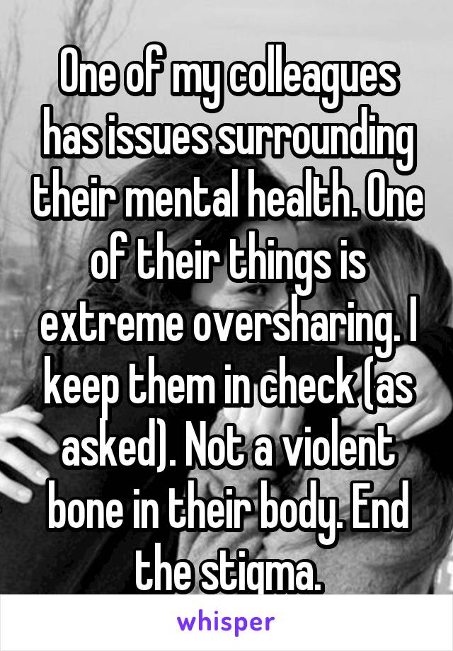 One of my colleagues has issues surrounding their mental health. One of their things is extreme oversharing. I keep them in check (as asked). Not a violent bone in their body. End the stigma.