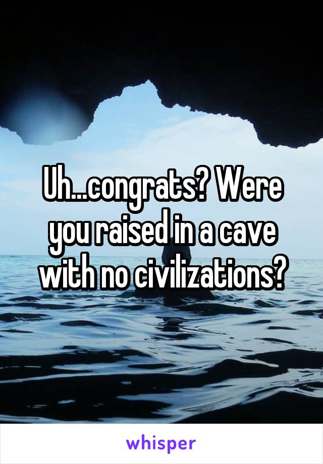 Uh...congrats? Were you raised in a cave with no civilizations?
