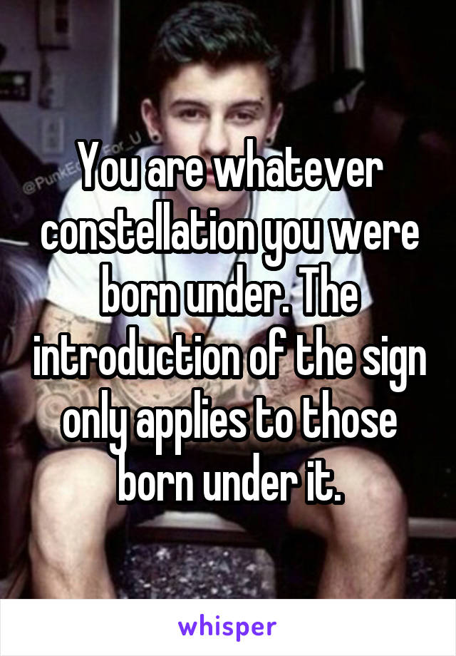 You are whatever constellation you were born under. The introduction of the sign only applies to those born under it.