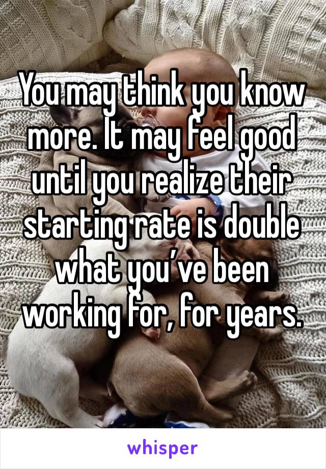 You may think you know more. It may feel good until you realize their starting rate is double what you’ve been working for, for years.