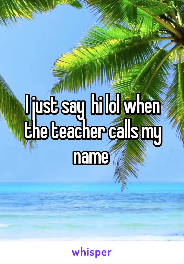I just say  hi lol when the teacher calls my name 