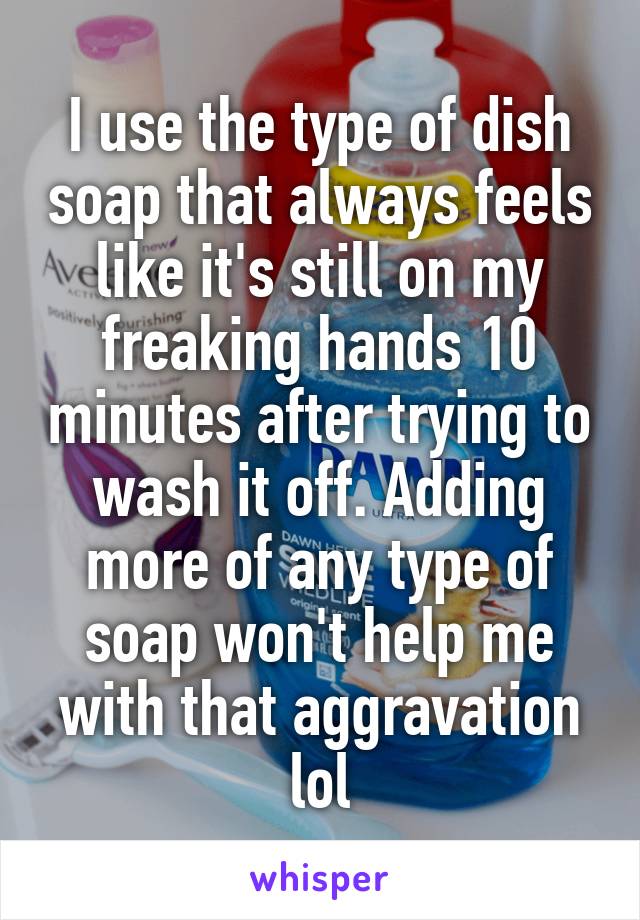 I use the type of dish soap that always feels like it's still on my freaking hands 10 minutes after trying to wash it off. Adding more of any type of soap won't help me with that aggravation lol