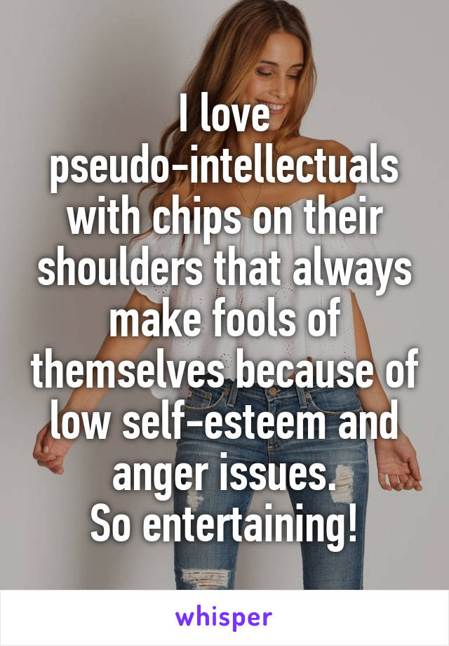 I love pseudo-intellectuals with chips on their shoulders that always make fools of themselves because of low self-esteem and anger issues.
So entertaining!