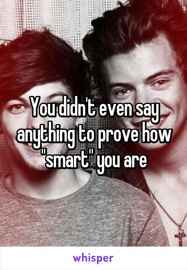 You didn't even say anything to prove how "smart" you are
