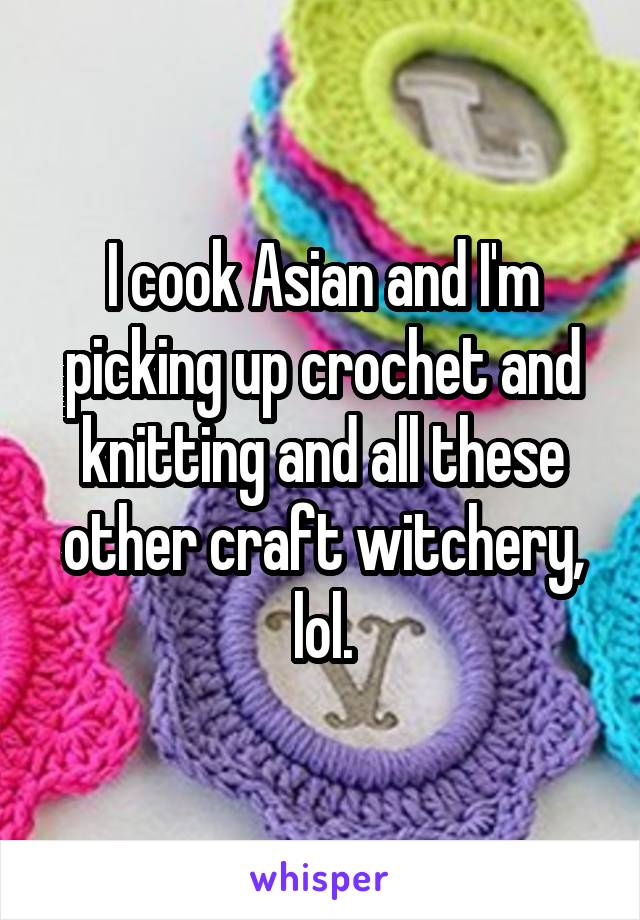 I cook Asian and I'm picking up crochet and knitting and all these other craft witchery, lol.