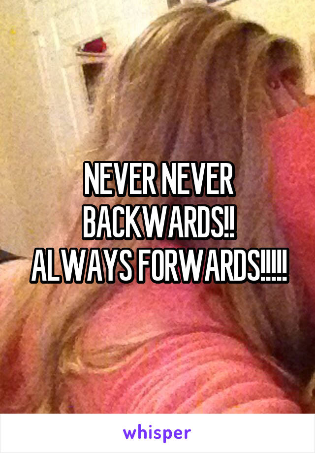 NEVER NEVER BACKWARDS!!
ALWAYS FORWARDS!!!!!