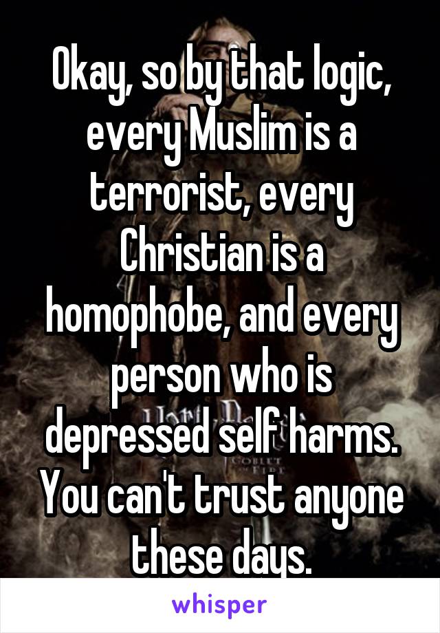 Okay, so by that logic, every Muslim is a terrorist, every Christian is a homophobe, and every person who is depressed self harms. You can't trust anyone these days.