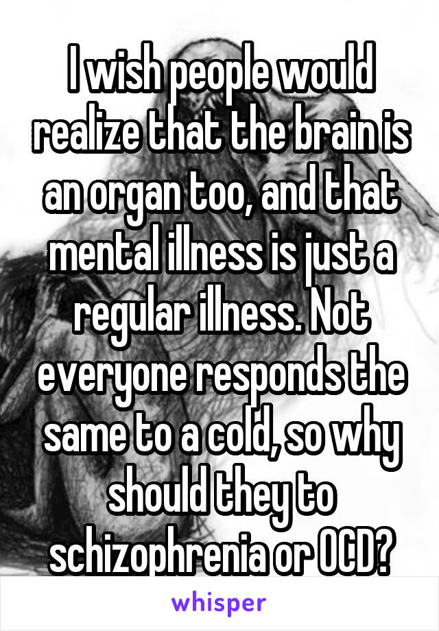 I wish people would realize that the brain is an organ too, and that mental illness is just a regular illness. Not everyone responds the same to a cold, so why should they to schizophrenia or OCD?