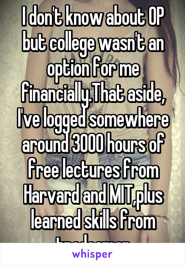 I don't know about OP but college wasn't an option for me financially.That aside, I've logged somewhere around 3000 hours of free lectures from Harvard and MIT,plus learned skills from tradesman