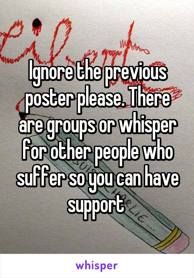 Ignore the previous poster please. There are groups or whisper for other people who suffer so you can have support 