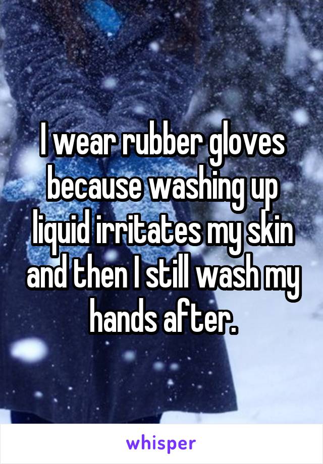 I wear rubber gloves because washing up liquid irritates my skin and then I still wash my hands after.