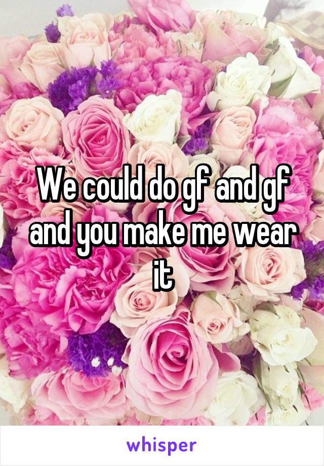 We could do gf and gf and you make me wear it