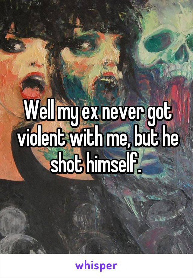 Well my ex never got violent with me, but he shot himself. 