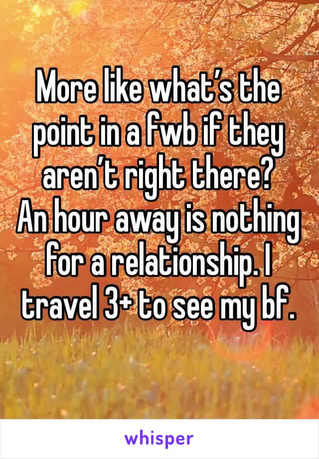 More like what’s the point in a fwb if they aren’t right there? 
An hour away is nothing for a relationship. I travel 3+ to see my bf. 