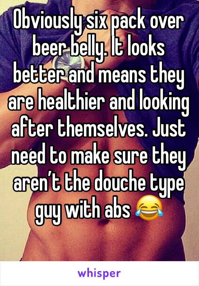 Obviously six pack over beer belly. It looks better and means they are healthier and looking after themselves. Just need to make sure they aren’t the douche type guy with abs 😂