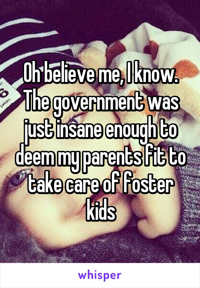 Oh believe me, I know. The government was just insane enough to deem my parents fit to take care of foster kids