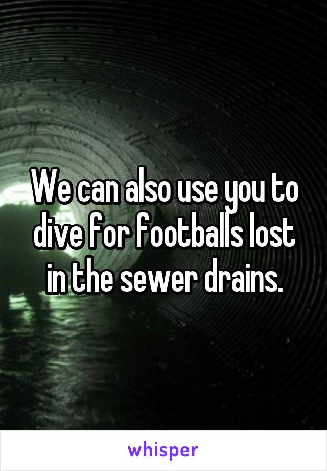 We can also use you to dive for footballs lost in the sewer drains.