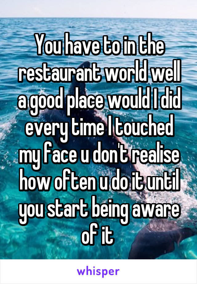 You have to in the restaurant world well a good place would I did every time I touched my face u don't realise how often u do it until you start being aware of it 