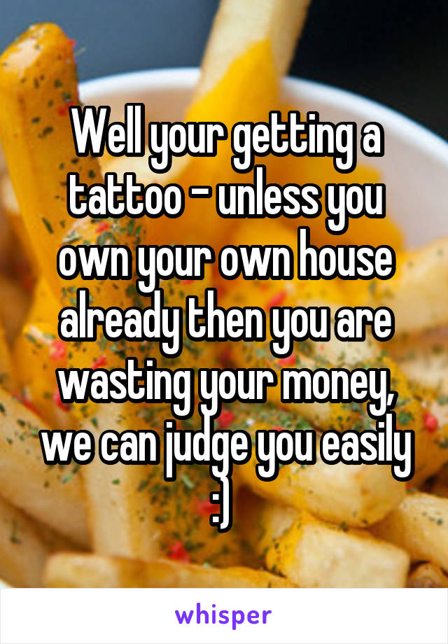 Well your getting a tattoo - unless you own your own house already then you are wasting your money, we can judge you easily :) 