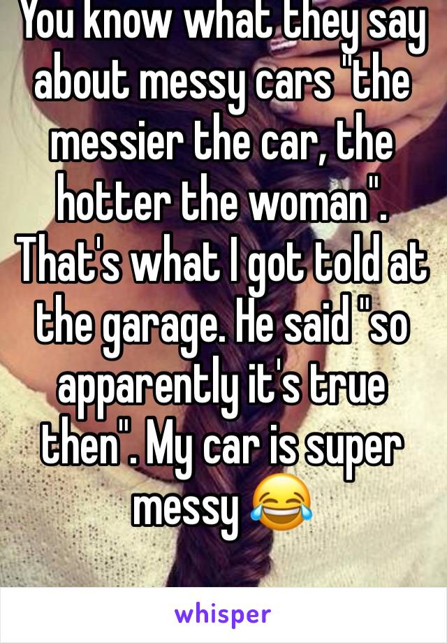 You know what they say about messy cars "the messier the car, the hotter the woman". 
That's what I got told at the garage. He said "so apparently it's true then". My car is super messy 😂