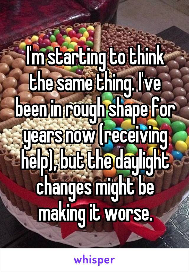 I'm starting to think the same thing. I've been in rough shape for years now (receiving help), but the daylight changes might be making it worse.