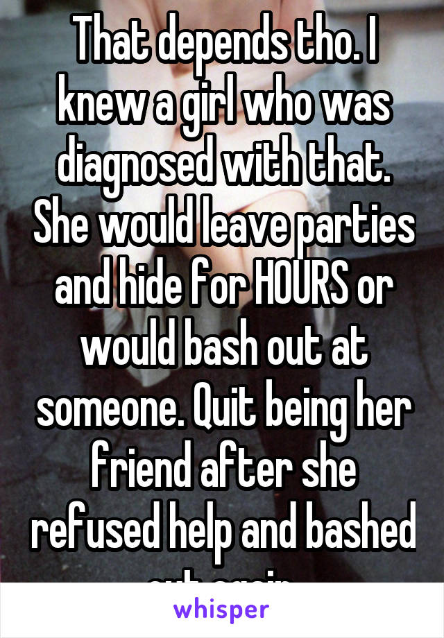 That depends tho. I knew a girl who was diagnosed with that. She would leave parties and hide for HOURS or would bash out at someone. Quit being her friend after she refused help and bashed out again 