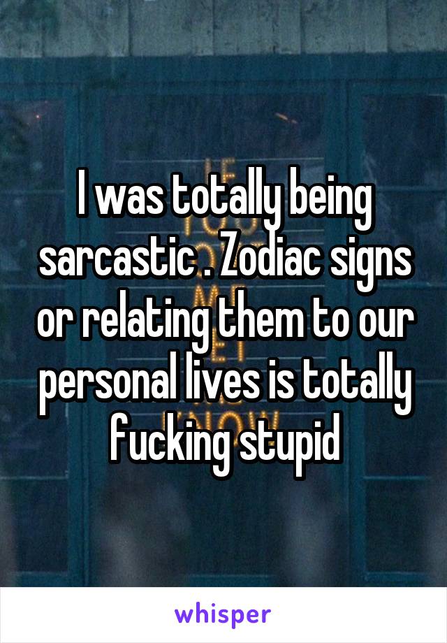 I was totally being sarcastic . Zodiac signs or relating them to our personal lives is totally fucking stupid