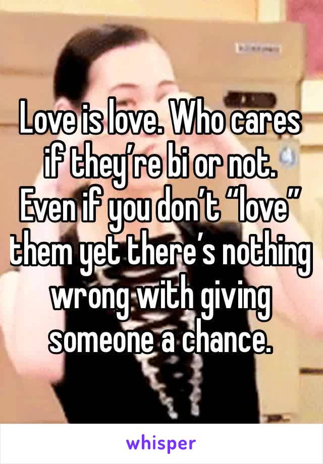 Love is love. Who cares if they’re bi or not. 
Even if you don’t “love” them yet there’s nothing wrong with giving someone a chance. 