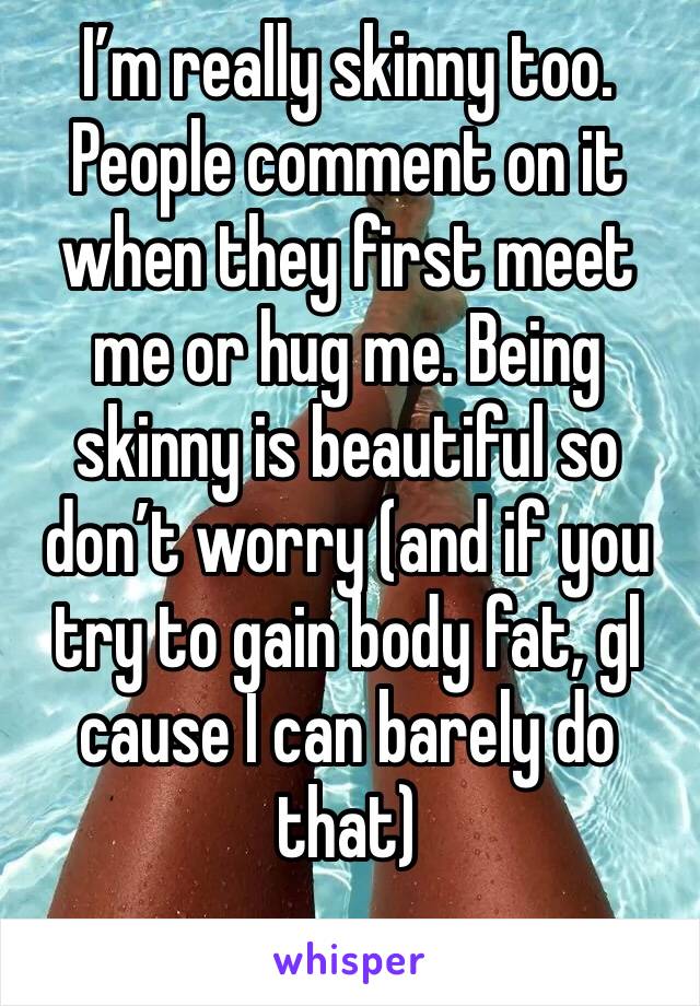 I’m really skinny too. People comment on it when they first meet me or hug me. Being skinny is beautiful so don’t worry (and if you try to gain body fat, gl cause I can barely do that)