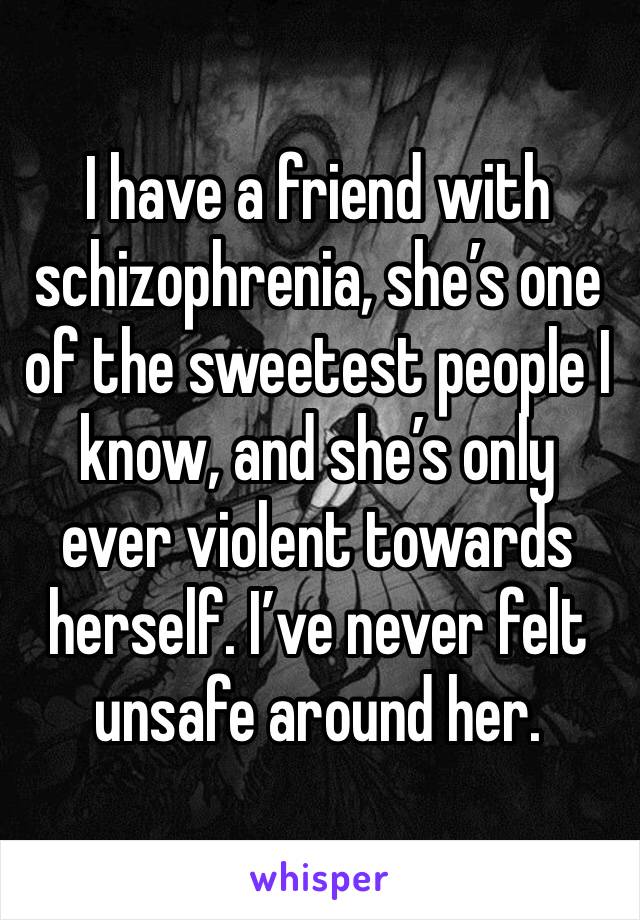 I have a friend with schizophrenia, she’s one of the sweetest people I know, and she’s only ever violent towards herself. I’ve never felt unsafe around her. 