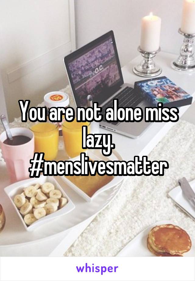 You are not alone miss lazy.
#menslivesmatter