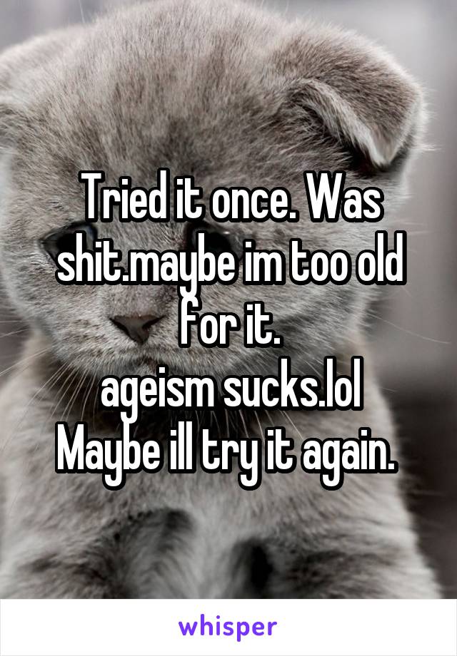 Tried it once. Was shit.maybe im too old for it.
ageism sucks.lol
Maybe ill try it again. 